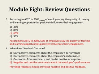 Module Eight: Review Questions
3. According to ASTD in 2008, ___ of employees say the quality of training
and learning opportunities positively influences their engagement.
a) 45%
b) 85%
c) 65%
d) 95%
According to ASTD in 2008, 65% of employees say the quality of training
and learning opportunities positively influences their engagement.
4. What does “feedback” include?
a) Only positive comments about the employee’s performance
b) Only positive comments about the employer’s performance
c) Only comes from customers, and can be positive or negative
d) Negative and positive comments about the employee’s performance
Providing feedback means providing negative and positive feedback.
 