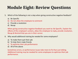 Module Eight: Review Questions
5. Which of the following is not a step when giving constructive negative feedback?
a) Be Specific
b) Do not allow the employee to comment
c) Provide a resolution
d) Recap
When giving constructive negative feedback you want to: Be Specific, Explain the
effects of the employee’s actions, allow the employee to reply, provide resolution,
Recap & Remind that you are in their corner.
6. Why would additional training be needed for some employees?
a) To make them quit their job
b) To help them make friends
c) To optimize their job performance
d) All of the above
Sometimes errors, or performance issues take more to fix than just talking.
Additional training may be needed for some employees to optimize their job
performance.
 
