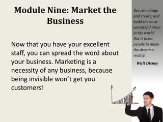 Module Nine: Market the
Business
Now that you have your excellent
staff, you can spread the word about
your business. Marketing is a
necessity of any business, because
being invisible won’t get you
customers!
You can design
and create, and
build the most
wonderful place
in the world.
But it takes
people to make
the dream a
reality.
Walt Disney
 