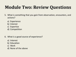 Module Two: Review Questions
5. What is something that you gain from observation, encounters, and
actions?
a) Experience
b) Interest
c) Expertise
d) Competition
6. What is a good source of experience?
a) Interest
b) Education
c) Work
d) None of the above
 