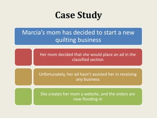 Case Study
Marcia’s mom has decided to start a new
quilting business
Her mom decided that she would place an ad in the
classified section
Unfortunately, her ad hasn’t assisted her in receiving
any business
She creates her mom a website, and the orders are
now flooding in
 