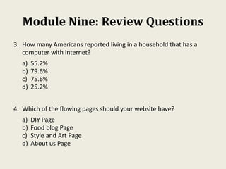 Module Nine: Review Questions
3. How many Americans reported living in a household that has a
computer with internet?
a) 55.2%
b) 79.6%
c) 75.6%
d) 25.2%
4. Which of the flowing pages should your website have?
a) DIY Page
b) Food blog Page
c) Style and Art Page
d) About us Page
 