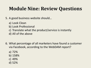 Module Nine: Review Questions
5. A good business website should…
a) Look Clean
b) Look Professional
c) Translate what the product/service is instantly
d) All of the above
6. What percentage of all marketers have found a customer
via Facebook, according to the WebDAM report?
a) 72%
b) 158%
c) 49%
d) 52%
 