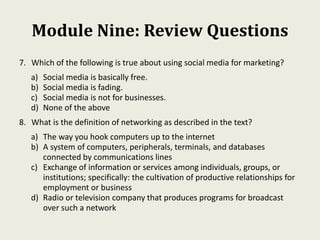 Module Nine: Review Questions
7. Which of the following is true about using social media for marketing?
a) Social media is basically free.
b) Social media is fading.
c) Social media is not for businesses.
d) None of the above
8. What is the definition of networking as described in the text?
a) The way you hook computers up to the internet
b) A system of computers, peripherals, terminals, and databases
connected by communications lines
c) Exchange of information or services among individuals, groups, or
institutions; specifically: the cultivation of productive relationships for
employment or business
d) Radio or television company that produces programs for broadcast
over such a network
 