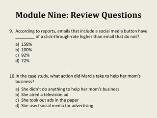 Module Nine: Review Questions
9. According to reports, emails that include a social media button have
________ of a click-through-rate higher than email that do not?
a) 158%
b) 100%
c) 92%
d) 72%
10.In the case study, what action did Marcia take to help her mom’s
business?
a) She didn’t do anything to help her mom’s business
b) She aired a television ad
c) She took out ads in the paper
d) She used social media for advertising
 