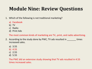 Module Nine: Review Questions
1. Which of the following is not traditional marketing?
a) Facebook
b) TV
c) Radio
d) Print Ads
The most common kinds of marketing are TV., print, and radio advertising.
2. According to the study done by PWC, TV ads resulted in _______ times
increased sales.
a) 3.55
b) 4.55
c) 2.55
d) 5.55
The PWC did an extensive study showing that TV ads resulted in 4.55
times increased sales.
 