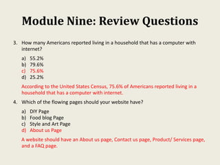Module Nine: Review Questions
3. How many Americans reported living in a household that has a computer with
internet?
a) 55.2%
b) 79.6%
c) 75.6%
d) 25.2%
According to the United States Census, 75.6% of Americans reported living in a
household that has a computer with internet.
4. Which of the flowing pages should your website have?
a) DIY Page
b) Food blog Page
c) Style and Art Page
d) About us Page
A website should have an About us page, Contact us page, Product/ Services page,
and a FAQ page.
 
