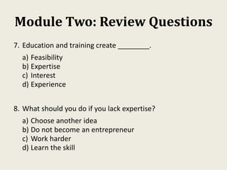 Module Two: Review Questions
7. Education and training create ________.
a) Feasibility
b) Expertise
c) Interest
d) Experience
8. What should you do if you lack expertise?
a) Choose another idea
b) Do not become an entrepreneur
c) Work harder
d) Learn the skill
 