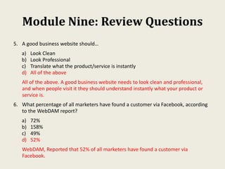 Module Nine: Review Questions
5. A good business website should…
a) Look Clean
b) Look Professional
c) Translate what the product/service is instantly
d) All of the above
All of the above. A good business website needs to look clean and professional,
and when people visit it they should understand instantly what your product or
service is.
6. What percentage of all marketers have found a customer via Facebook, according
to the WebDAM report?
a) 72%
b) 158%
c) 49%
d) 52%
WebDAM, Reported that 52% of all marketers have found a customer via
Facebook.
 