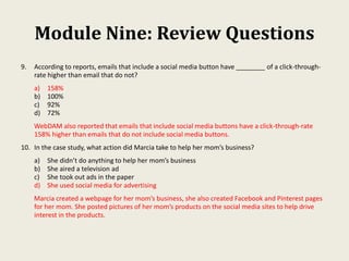 Module Nine: Review Questions
9. According to reports, emails that include a social media button have ________ of a click-through-
rate higher than email that do not?
a) 158%
b) 100%
c) 92%
d) 72%
WebDAM also reported that emails that include social media buttons have a click-through-rate
158% higher than emails that do not include social media buttons.
10. In the case study, what action did Marcia take to help her mom’s business?
a) She didn’t do anything to help her mom’s business
b) She aired a television ad
c) She took out ads in the paper
d) She used social media for advertising
Marcia created a webpage for her mom’s business, she also created Facebook and Pinterest pages
for her mom. She posted pictures of her mom’s products on the social media sites to help drive
interest in the products.
 