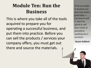 Module Ten: Run the
Business
This is where you take all of the tools
acquired to prepare you for
operating a successful business, and
put them into practice. Before you
can sell the products / services your
company offers, you must get out
there and source the materials.
To be successful
in business you
don’t just need a
great idea —
you have to sell
it. Don’t be
afraid to sell.
Don’t think of
yourself as
anything but a
marketer.
Susan Sobbott
 