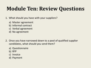 Module Ten: Review Questions
1. What should you have with your suppliers?
a) Master agreement
b) Informal contract
c) Verbal agreement
d) No agreement
2. Once you have narrowed down to a pool of qualified supplier
candidates, what should you send them?
a) Questionnaire
b) RFP
c) Invoice
d) Payment
 