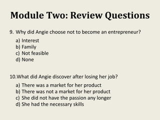 Module Two: Review Questions
9. Why did Angie choose not to become an entrepreneur?
a) Interest
b) Family
c) Not feasible
d) None
10.What did Angie discover after losing her job?
a) There was a market for her product
b) There was not a market for her product
c) She did not have the passion any longer
d) She had the necessary skills
 