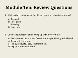 Module Ten: Review Questions
3. With initial contact, what should you give the potential customer?
a) Discount
b) Sales pitch
c) Greeting
d) Hard time
4. One of the purposes of following up with a customer is:
a) To make sure the product / service is not performing as it should
b) Because it is the law
c) To buy products / services from them
d) To gain a repeat customer
 