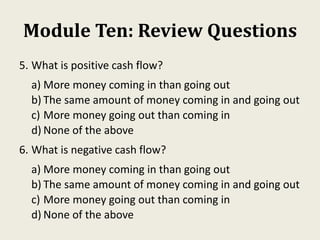 Module Ten: Review Questions
5. What is positive cash flow?
a) More money coming in than going out
b) The same amount of money coming in and going out
c) More money going out than coming in
d) None of the above
6. What is negative cash flow?
a) More money coming in than going out
b) The same amount of money coming in and going out
c) More money going out than coming in
d) None of the above
 