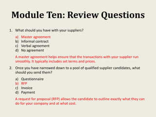 Module Ten: Review Questions
1. What should you have with your suppliers?
a) Master agreement
b) Informal contract
c) Verbal agreement
d) No agreement
A master agreement helps ensure that the transactions with your supplier run
smoothly. It typically includes set terms and prices.
2. Once you have narrowed down to a pool of qualified supplier candidates, what
should you send them?
a) Questionnaire
b) RFP
c) Invoice
d) Payment
A request for proposal (RFP) allows the candidate to outline exactly what they can
do for your company and at what cost.
 