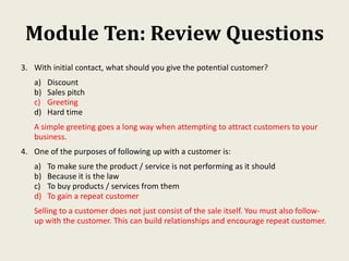 Module Ten: Review Questions
3. With initial contact, what should you give the potential customer?
a) Discount
b) Sales pitch
c) Greeting
d) Hard time
A simple greeting goes a long way when attempting to attract customers to your
business.
4. One of the purposes of following up with a customer is:
a) To make sure the product / service is not performing as it should
b) Because it is the law
c) To buy products / services from them
d) To gain a repeat customer
Selling to a customer does not just consist of the sale itself. You must also follow-
up with the customer. This can build relationships and encourage repeat customer.
 
