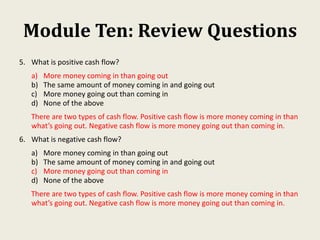 Module Ten: Review Questions
5. What is positive cash flow?
a) More money coming in than going out
b) The same amount of money coming in and going out
c) More money going out than coming in
d) None of the above
There are two types of cash flow. Positive cash flow is more money coming in than
what’s going out. Negative cash flow is more money going out than coming in.
6. What is negative cash flow?
a) More money coming in than going out
b) The same amount of money coming in and going out
c) More money going out than coming in
d) None of the above
There are two types of cash flow. Positive cash flow is more money coming in than
what’s going out. Negative cash flow is more money going out than coming in.
 