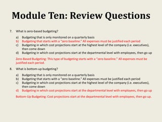 Module Ten: Review Questions
7. What is zero-based budgeting?
a) Budgeting that is only monitored on a quarterly basis
b) Budgeting that starts with a “zero baseline.” All expenses must be justified each period
c) Budgeting in which cost projections start at the highest level of the company (i.e. executives),
then come down
d) Budgeting in which cost projections start at the departmental level with employees, then go up
Zero-Based Budgeting: This type of budgeting starts with a “zero baseline.” All expenses must be
justified each period.
8. What is bottom-up budgeting?
a) Budgeting that is only monitored on a quarterly basis
b) Budgeting that starts with a “zero baseline.” All expenses must be justified each period
c) Budgeting in which cost projections start at the highest level of the company (i.e. executives),
then come down
d) Budgeting in which cost projections start at the departmental level with employees, then go up
Bottom-Up Budgeting: Cost projections start at the departmental level with employees, then go up.
 