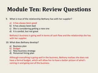Module Ten: Review Questions
9. What is true of the relationship Bethany has with her supplier?
a) It has always been good
b) It has always been bad
c) She is considering getting a new one
d) It is cordial, but not great
Bethany’s business is going well in terms of cash flow and the relationship she has
with her supplier.
10. What does Bethany develop?
a) Business plan
b) Budget
c) New business strategy
d) Personnel hiring plan
Although everything is going well in the business, Bethany realizes she does not
have a formal budget, which will allow her to have a better picture of what’s
coming in and going out of the business.
 