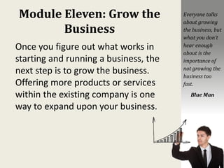 Module Eleven: Grow the
Business
Once you figure out what works in
starting and running a business, the
next step is to grow the business.
Offering more products or services
within the existing company is one
way to expand upon your business.
Everyone talks
about growing
the business, but
what you don’t
hear enough
about is the
importance of
not growing the
business too
fast.
Blue Man
 