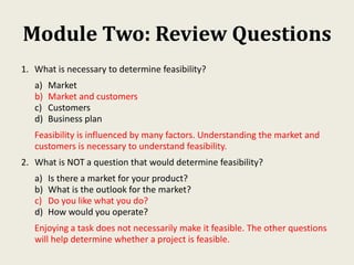 Module Two: Review Questions
1. What is necessary to determine feasibility?
a) Market
b) Market and customers
c) Customers
d) Business plan
Feasibility is influenced by many factors. Understanding the market and
customers is necessary to understand feasibility.
2. What is NOT a question that would determine feasibility?
a) Is there a market for your product?
b) What is the outlook for the market?
c) Do you like what you do?
d) How would you operate?
Enjoying a task does not necessarily make it feasible. The other questions
will help determine whether a project is feasible.
 