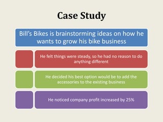 Case Study
Bill’s Bikes is brainstorming ideas on how he
wants to grow his bike business
He felt things were steady, so he had no reason to do
anything different
He decided his best option would be to add the
accessories to the existing business
He noticed company profit increased by 25%
 