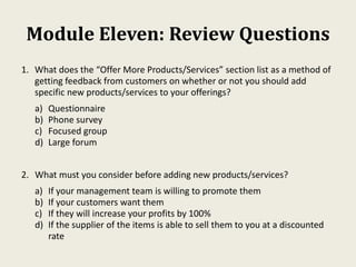 Module Eleven: Review Questions
1. What does the “Offer More Products/Services” section list as a method of
getting feedback from customers on whether or not you should add
specific new products/services to your offerings?
a) Questionnaire
b) Phone survey
c) Focused group
d) Large forum
2. What must you consider before adding new products/services?
a) If your management team is willing to promote them
b) If your customers want them
c) If they will increase your profits by 100%
d) If the supplier of the items is able to sell them to you at a discounted
rate
 