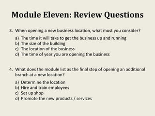 Module Eleven: Review Questions
3. When opening a new business location, what must you consider?
a) The time it will take to get the business up and running
b) The size of the building
c) The location of the business
d) The time of year you are opening the business
4. What does the module list as the final step of opening an additional
branch at a new location?
a) Determine the location
b) Hire and train employees
c) Set up shop
d) Promote the new products / services
 