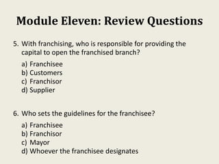 Module Eleven: Review Questions
5. With franchising, who is responsible for providing the
capital to open the franchised branch?
a) Franchisee
b) Customers
c) Franchisor
d) Supplier
6. Who sets the guidelines for the franchisee?
a) Franchisee
b) Franchisor
c) Mayor
d) Whoever the franchisee designates
 