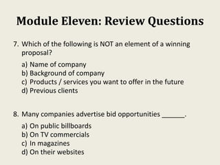 Module Eleven: Review Questions
7. Which of the following is NOT an element of a winning
proposal?
a) Name of company
b) Background of company
c) Products / services you want to offer in the future
d) Previous clients
8. Many companies advertise bid opportunities ______.
a) On public billboards
b) On TV commercials
c) In magazines
d) On their websites
 