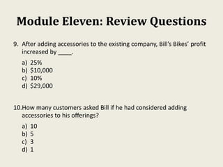 Module Eleven: Review Questions
9. After adding accessories to the existing company, Bill’s Bikes’ profit
increased by ____.
a) 25%
b) $10,000
c) 10%
d) $29,000
10.How many customers asked Bill if he had considered adding
accessories to his offerings?
a) 10
b) 5
c) 3
d) 1
 