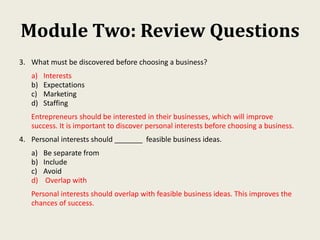 Module Two: Review Questions
3. What must be discovered before choosing a business?
a) Interests
b) Expectations
c) Marketing
d) Staffing
Entrepreneurs should be interested in their businesses, which will improve
success. It is important to discover personal interests before choosing a business.
4. Personal interests should _______ feasible business ideas.
a) Be separate from
b) Include
c) Avoid
d) Overlap with
Personal interests should overlap with feasible business ideas. This improves the
chances of success.
 
