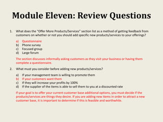 Module Eleven: Review Questions
1. What does the “Offer More Products/Services” section list as a method of getting feedback from
customers on whether or not you should add specific new products/services to your offerings?
a) Questionnaire
b) Phone survey
c) Focused group
d) Large forum
The section discusses informally asking customers as they visit your business or having them
complete a questionnaire.
2. What must you consider before adding new products/services?
a) If your management team is willing to promote them
b) If your customers want them
c) If they will increase your profits by 100%
d) If the supplier of the items is able to sell them to you at a discounted rate
If your goal is to offer your current customer base additional options, you must decide if the
products/services are things they desire. If you are adding new items in order to attract a new
customer base, it is important to determine if this is feasible and worthwhile.
 