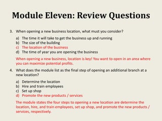 Module Eleven: Review Questions
3. When opening a new business location, what must you consider?
a) The time it will take to get the business up and running
b) The size of the building
c) The location of the business
d) The time of year you are opening the business
When opening a new business, location is key! You want to open in an area where
you can maximize potential profits.
4. What does the module list as the final step of opening an additional branch at a
new location?
a) Determine the location
b) Hire and train employees
c) Set up shop
d) Promote the new products / services
The module states the four steps to opening a new location are determine the
location, hire, and train employees, set up shop, and promote the new products /
services, respectively.
 