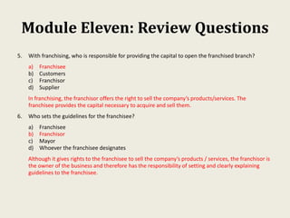 Module Eleven: Review Questions
5. With franchising, who is responsible for providing the capital to open the franchised branch?
a) Franchisee
b) Customers
c) Franchisor
d) Supplier
In franchising, the franchisor offers the right to sell the company’s products/services. The
franchisee provides the capital necessary to acquire and sell them.
6. Who sets the guidelines for the franchisee?
a) Franchisee
b) Franchisor
c) Mayor
d) Whoever the franchisee designates
Although it gives rights to the franchisee to sell the company’s products / services, the franchisor is
the owner of the business and therefore has the responsibility of setting and clearly explaining
guidelines to the franchisee.
 