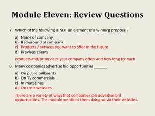 Module Eleven: Review Questions
7. Which of the following is NOT an element of a winning proposal?
a) Name of company
b) Background of company
c) Products / services you want to offer in the future
d) Previous clients
Products and/or services your company offers and how long for each
8. Many companies advertise bid opportunities ______.
a) On public billboards
b) On TV commercials
c) In magazines
d) On their websites
There are a variety of ways that companies can advertise bid
opportunities. The module mentions them doing so via their websites.
 