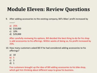 Module Eleven: Review Questions
9. After adding accessories to the existing company, Bill’s Bikes’ profit increased by
____.
a) 25%
b) $10,000
c) 10%
d) $29,000
After carefully reviewing his options, Bill decided the best thing to do for his shop
is add accessories to his offerings. Within weeks of doing so, his profit increased by
25%.
10. How many customers asked Bill if he had considered adding accessories to his
offerings?
a) 10
b) 5
c) 3
d) 1
Five customers brought up the idea of Bill adding accessories to his bike shop,
which got him thinking about different ways to grow his business.
 