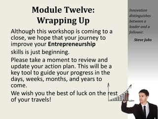 Module Twelve:
Wrapping Up
Although this workshop is coming to a
close, we hope that your journey to
improve your Entrepreneurship
skills is just beginning.
Please take a moment to review and
update your action plan. This will be a
key tool to guide your progress in the
days, weeks, months, and years to
come.
We wish you the best of luck on the rest
of your travels!
Innovation
distinguishes
between a
leader and a
follower.
Steve Jobs
 