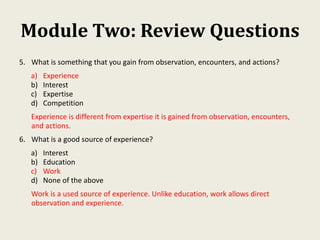 Module Two: Review Questions
5. What is something that you gain from observation, encounters, and actions?
a) Experience
b) Interest
c) Expertise
d) Competition
Experience is different from expertise it is gained from observation, encounters,
and actions.
6. What is a good source of experience?
a) Interest
b) Education
c) Work
d) None of the above
Work is a used source of experience. Unlike education, work allows direct
observation and experience.
 