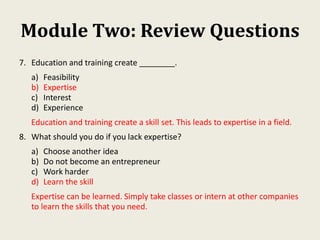 Module Two: Review Questions
7. Education and training create ________.
a) Feasibility
b) Expertise
c) Interest
d) Experience
Education and training create a skill set. This leads to expertise in a field.
8. What should you do if you lack expertise?
a) Choose another idea
b) Do not become an entrepreneur
c) Work harder
d) Learn the skill
Expertise can be learned. Simply take classes or intern at other companies
to learn the skills that you need.
 