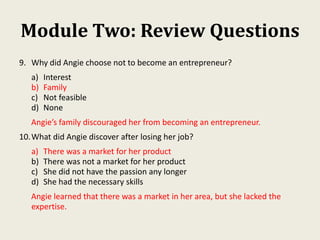 Module Two: Review Questions
9. Why did Angie choose not to become an entrepreneur?
a) Interest
b) Family
c) Not feasible
d) None
Angie’s family discouraged her from becoming an entrepreneur.
10.What did Angie discover after losing her job?
a) There was a market for her product
b) There was not a market for her product
c) She did not have the passion any longer
d) She had the necessary skills
Angie learned that there was a market in her area, but she lacked the
expertise.
 