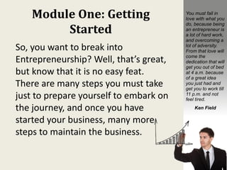 Module One: Getting
Started
So, you want to break into
Entrepreneurship? Well, that’s great,
but know that it is no easy feat.
There are many steps you must take
just to prepare yourself to embark on
the journey, and once you have
started your business, many more
steps to maintain the business.
You must fall in
love with what you
do, because being
an entrepreneur is
a lot of hard work,
and overcoming a
lot of adversity.
From that love will
come the
dedication that will
get you out of bed
at 4 a.m. because
of a great idea
you just had and
get you to work till
11 p.m. and not
feel tired.
Ken Field
 