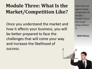 Module Three: What Is the
Market/Competition Like?
Once you understand the market and
how it affects your business, you will
be better prepared to face the
challenges that will come your way
and increase the likelihood of
success.
I have been up
against tough
competition all
my life. I
wouldn’t know
how to get
along without
it.
Walt Disney
 