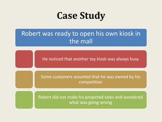 Case Study
Robert was ready to open his own kiosk in
the mall
He noticed that another toy kiosk was always busy
Some customers assumed that he was owned by his
competition
Robert did not make his projected sales and wondered
what was going wrong
 