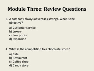 Module Three: Review Questions
3. A company always advertises savings. What is the
objective?
a) Customer service
b) Luxury
c) Low prices
d) Expansion
4. What is the competition to a chocolate store?
a) Cafe
b) Restaurant
c) Coffee shop
d) Candy store
 