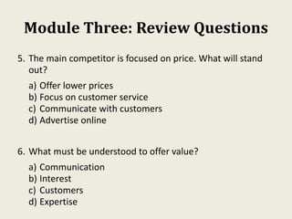 Module Three: Review Questions
5. The main competitor is focused on price. What will stand
out?
a) Offer lower prices
b) Focus on customer service
c) Communicate with customers
d) Advertise online
6. What must be understood to offer value?
a) Communication
b) Interest
c) Customers
d) Expertise
 