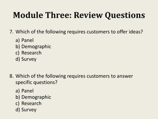 Module Three: Review Questions
7. Which of the following requires customers to offer ideas?
a) Panel
b) Demographic
c) Research
d) Survey
8. Which of the following requires customers to answer
specific questions?
a) Panel
b) Demographic
c) Research
d) Survey
 
