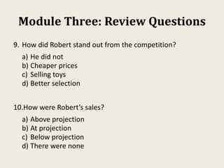 Module Three: Review Questions
9. How did Robert stand out from the competition?
a) He did not
b) Cheaper prices
c) Selling toys
d) Better selection
10.How were Robert’s sales?
a) Above projection
b) At projection
c) Below projection
d) There were none
 