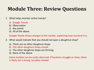 Module Three: Review Questions
1. What helps monitor online trends?
a) Google Trends
b) Observation
c) Key words
d) All of the above
Google Trends shows changes in the market, explaining how lucrative it is.
2. What would indicate that you should not open a doughnut shop?
a) There are no other doughnut shops
b) The other doughnut shops closed
c) The other doughnut shops are thriving
d) None of the above
Some markets can be easily observed. If locations struggle or close, there
is likely not a strong, lucrative market.
 